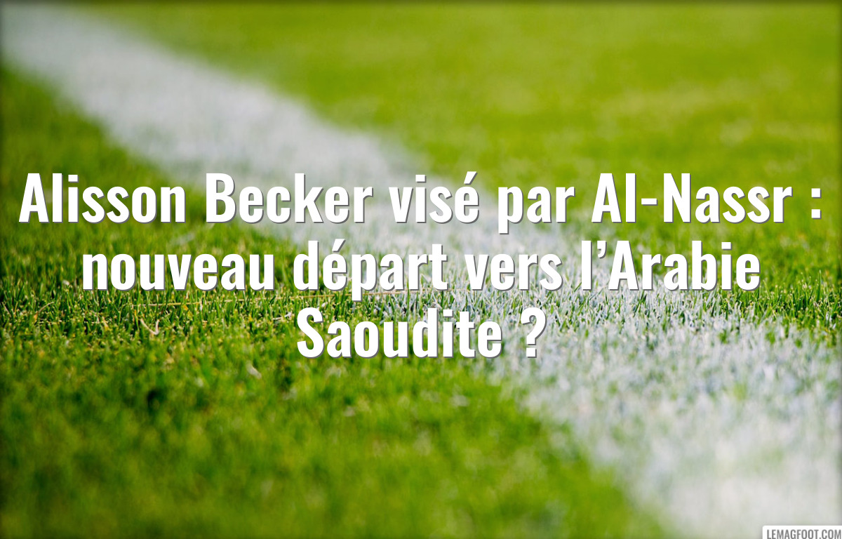 Alisson Becker visé par Al-Nassr : nouveau départ vers l’Arabie Saoudite ?