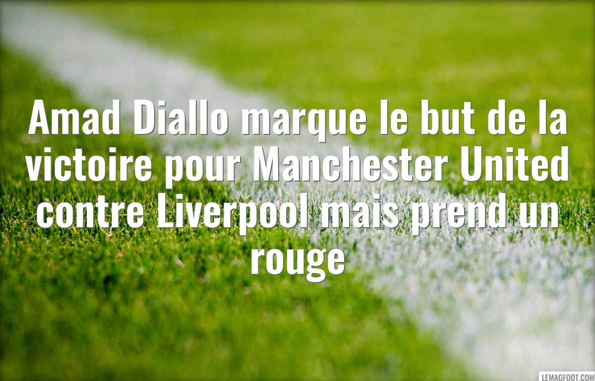 Amad Diallo marque le but de la victoire pour Manchester United contre Liverpool mais prend un rouge