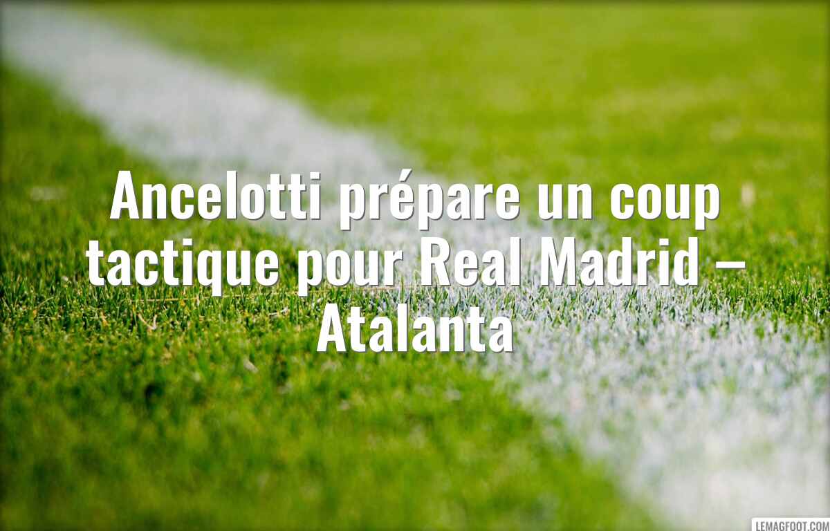 Ancelotti prépare un coup tactique pour Real Madrid – Atalanta
