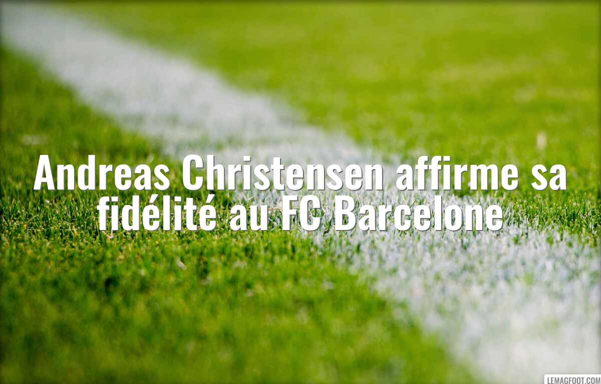Andreas Christensen affirme sa fidélité au FC Barcelone