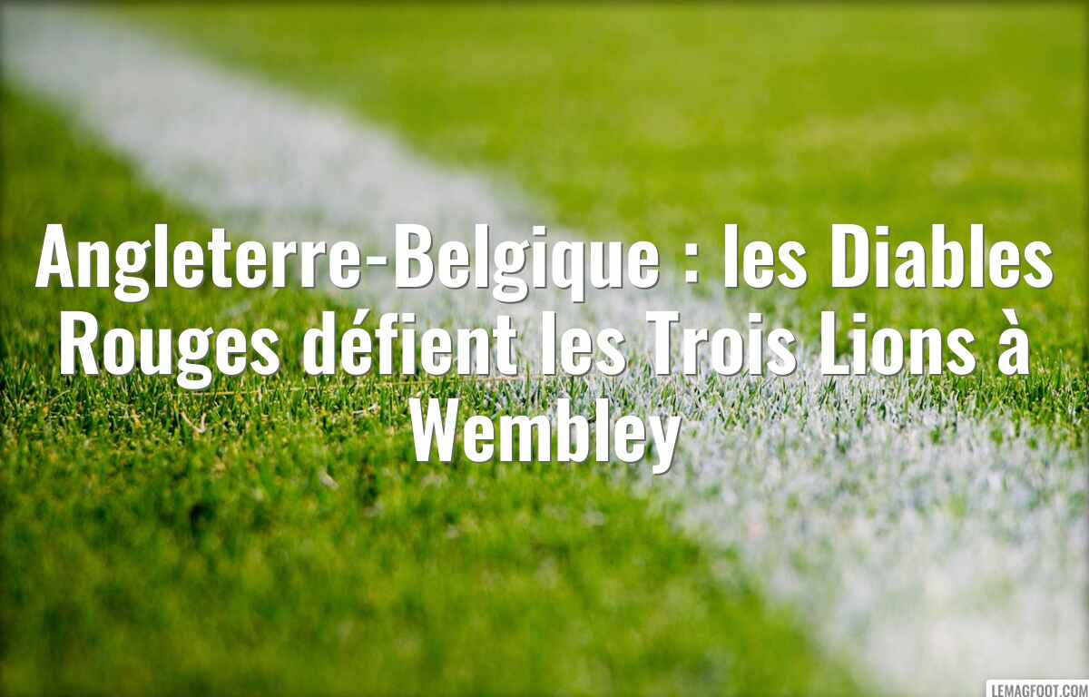Angleterre-Belgique : les Diables Rouges défient les Trois Lions à Wembley