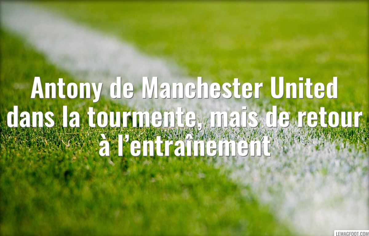 Antony de Manchester United dans la tourmente, mais de retour à l’entraînement