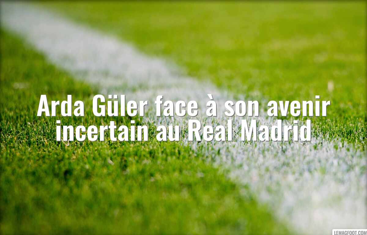 Arda Güler face à son avenir incertain au Real Madrid