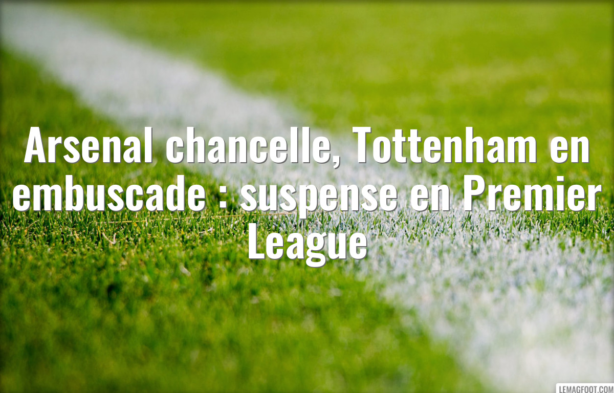 Arsenal chancelle, Tottenham en embuscade : suspense en Premier League