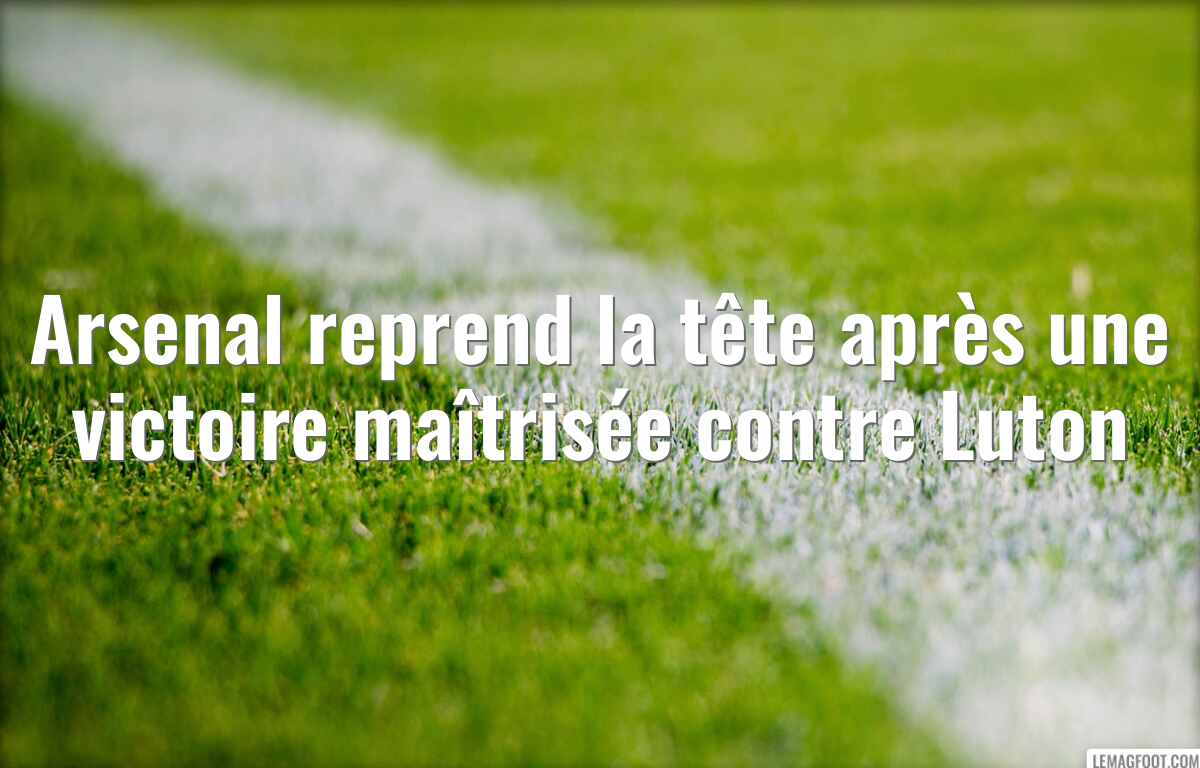Arsenal reprend la tête après une victoire maîtrisée contre Luton