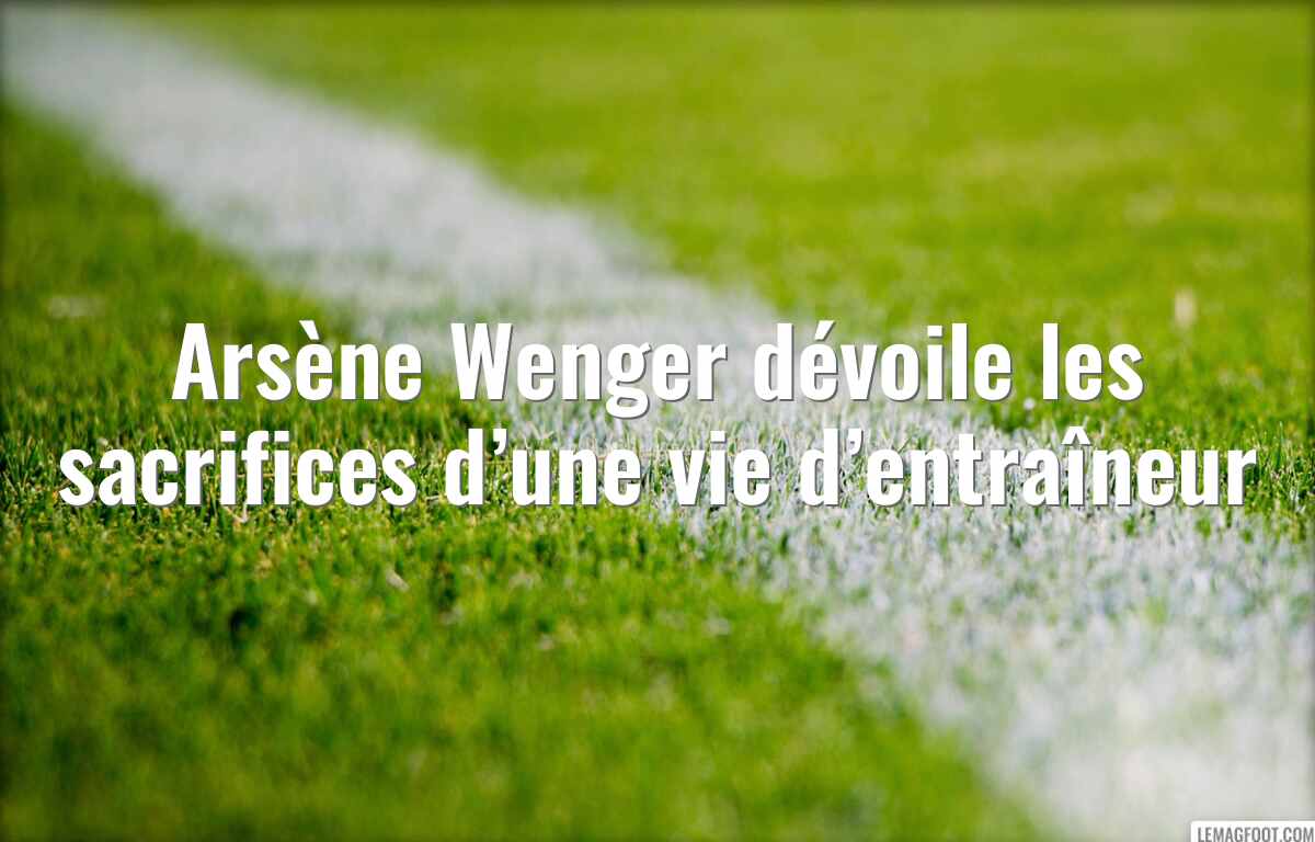 Arsène Wenger dévoile les sacrifices d’une vie d’entraîneur