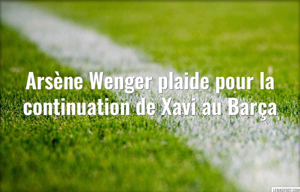 Arsène Wenger plaide pour la continuation de Xavi au Barça