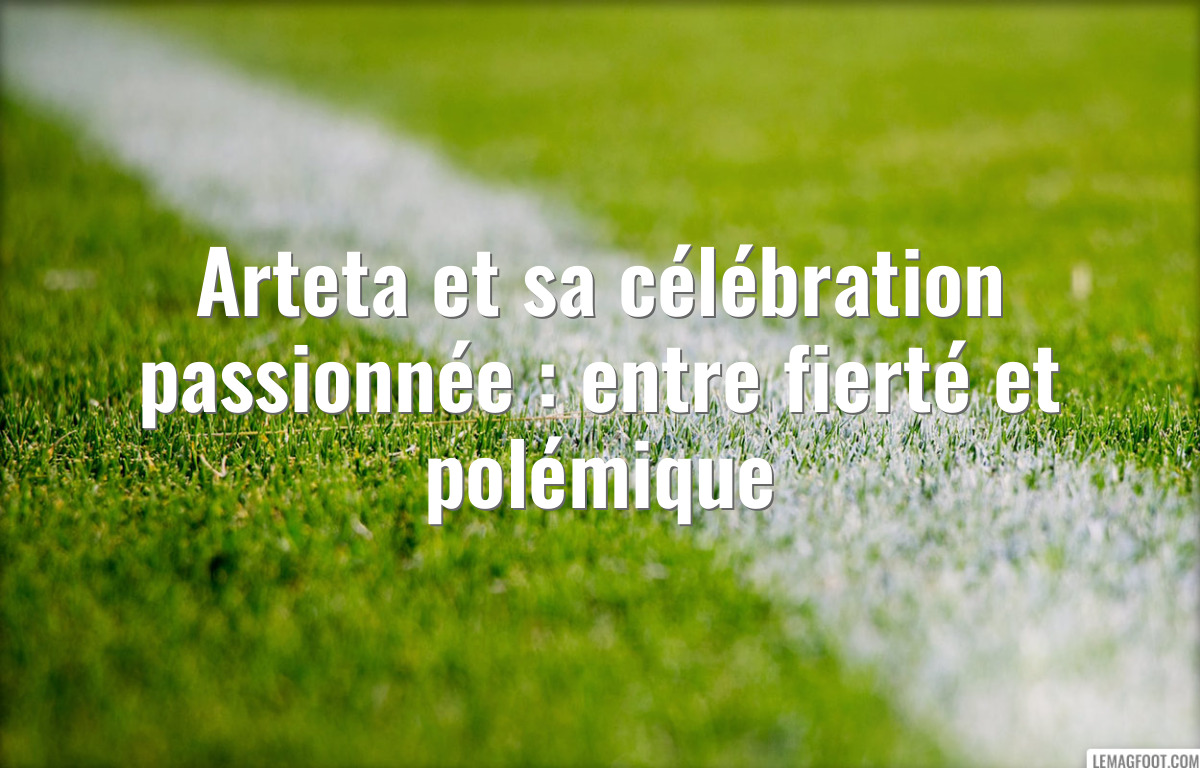 Arteta et sa célébration passionnée : entre fierté et polémique