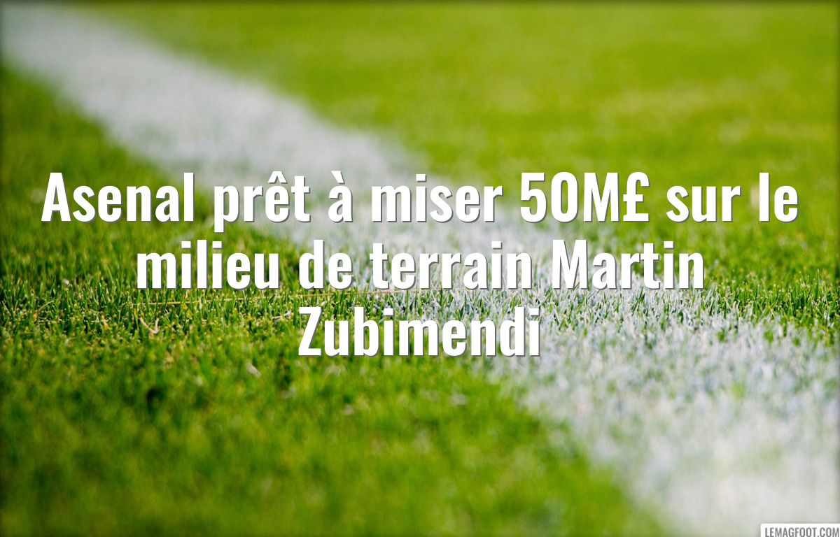 Asenal prêt à miser 50M£ sur le milieu de terrain Martin Zubimendi