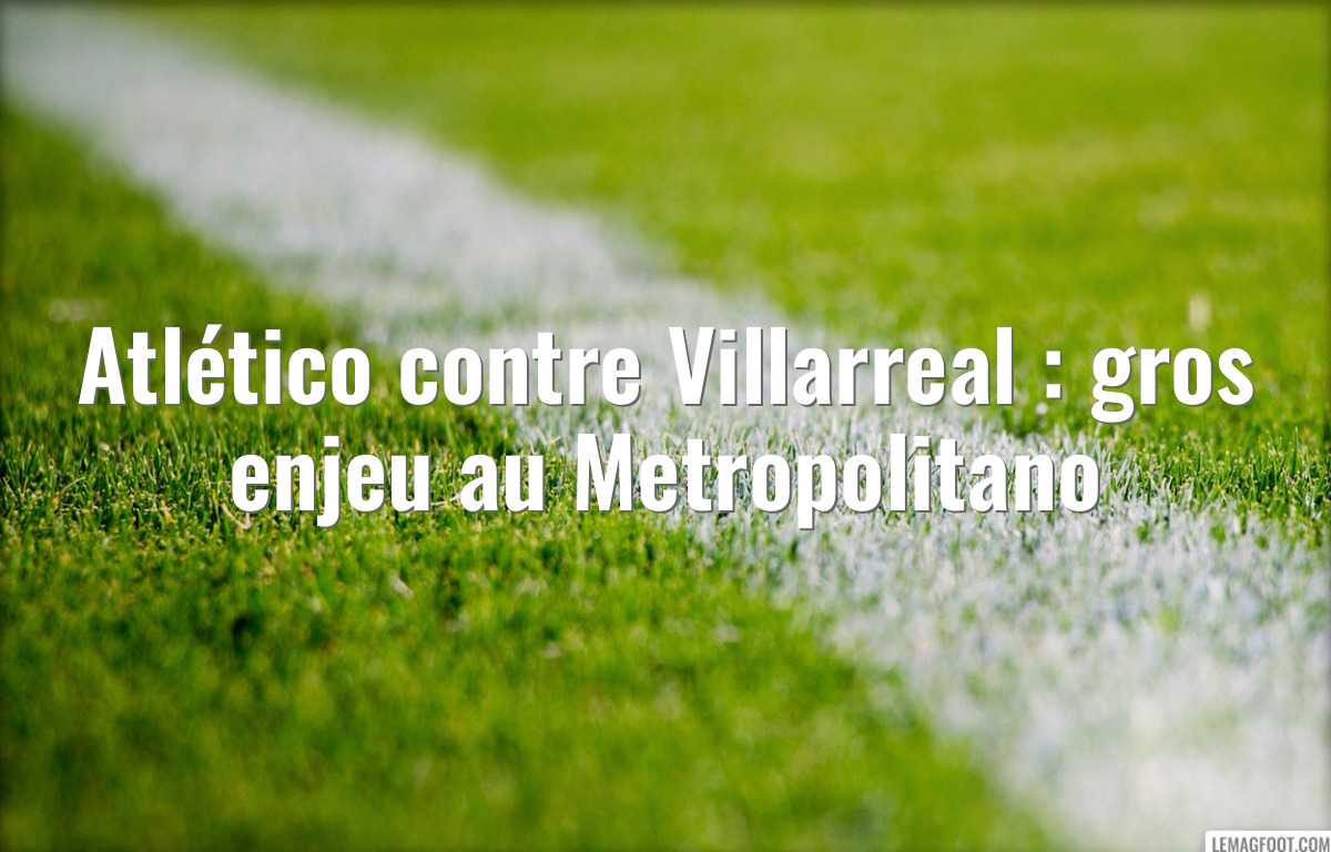 Atlético contre Villarreal : gros enjeu au Metropolitano