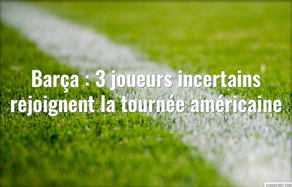 Barça : 3 joueurs incertains rejoignent la tournée américaine