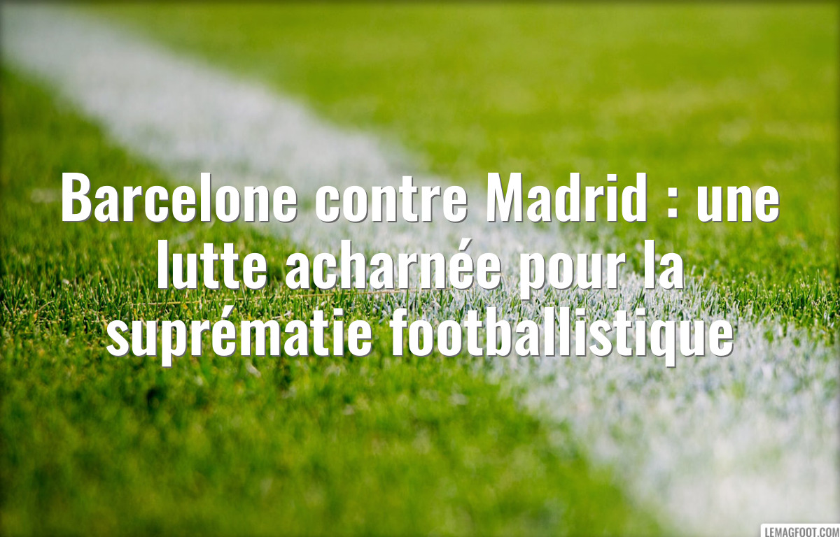 Barcelone contre Madrid : une lutte acharnée pour la suprématie footballistique