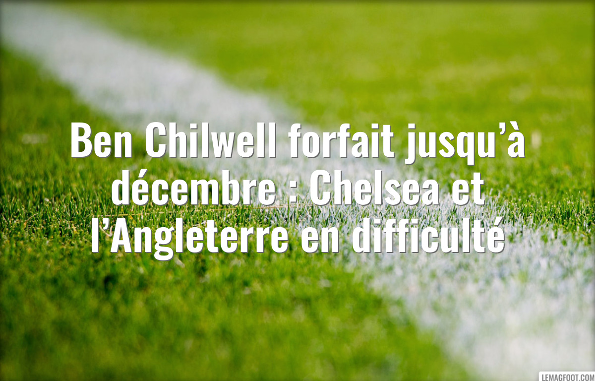 Ben Chilwell forfait jusqu’à décembre : Chelsea et l’Angleterre en difficulté