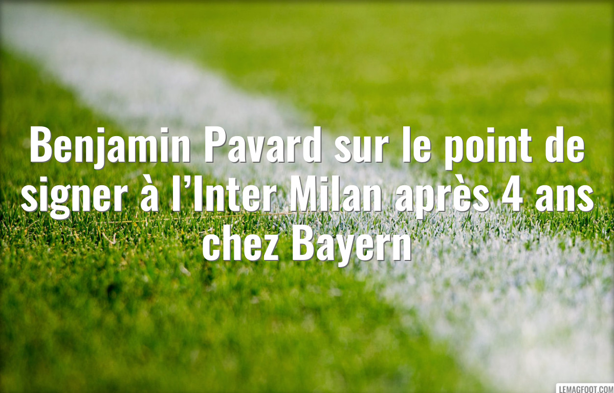 Benjamin Pavard sur le point de signer à l’Inter Milan après 4 ans chez Bayern
