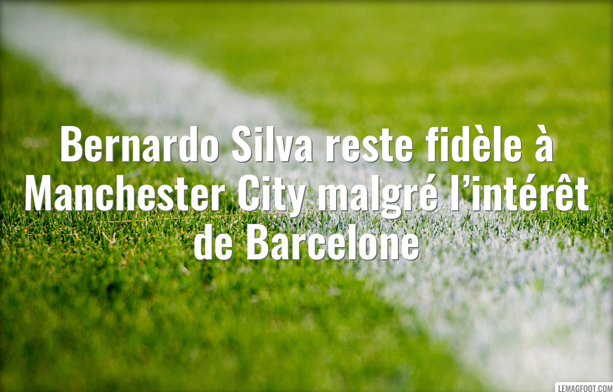 Bernardo Silva reste fidèle à Manchester City malgré l’intérêt de Barcelone