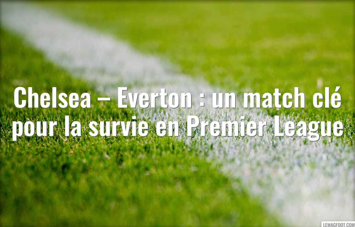 Chelsea – Everton : un match clé pour la survie en Premier League