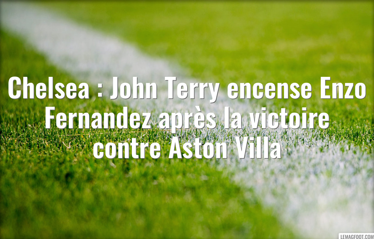 Chelsea : John Terry encense Enzo Fernandez après la victoire contre Aston Villa