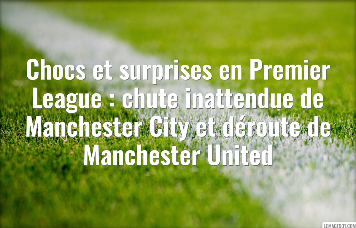 Chocs et surprises en Premier League : chute inattendue de Manchester City et déroute de Manchester United