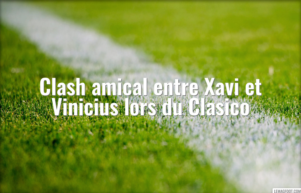 Clash amical entre Xavi et Vinicius lors du Clasico