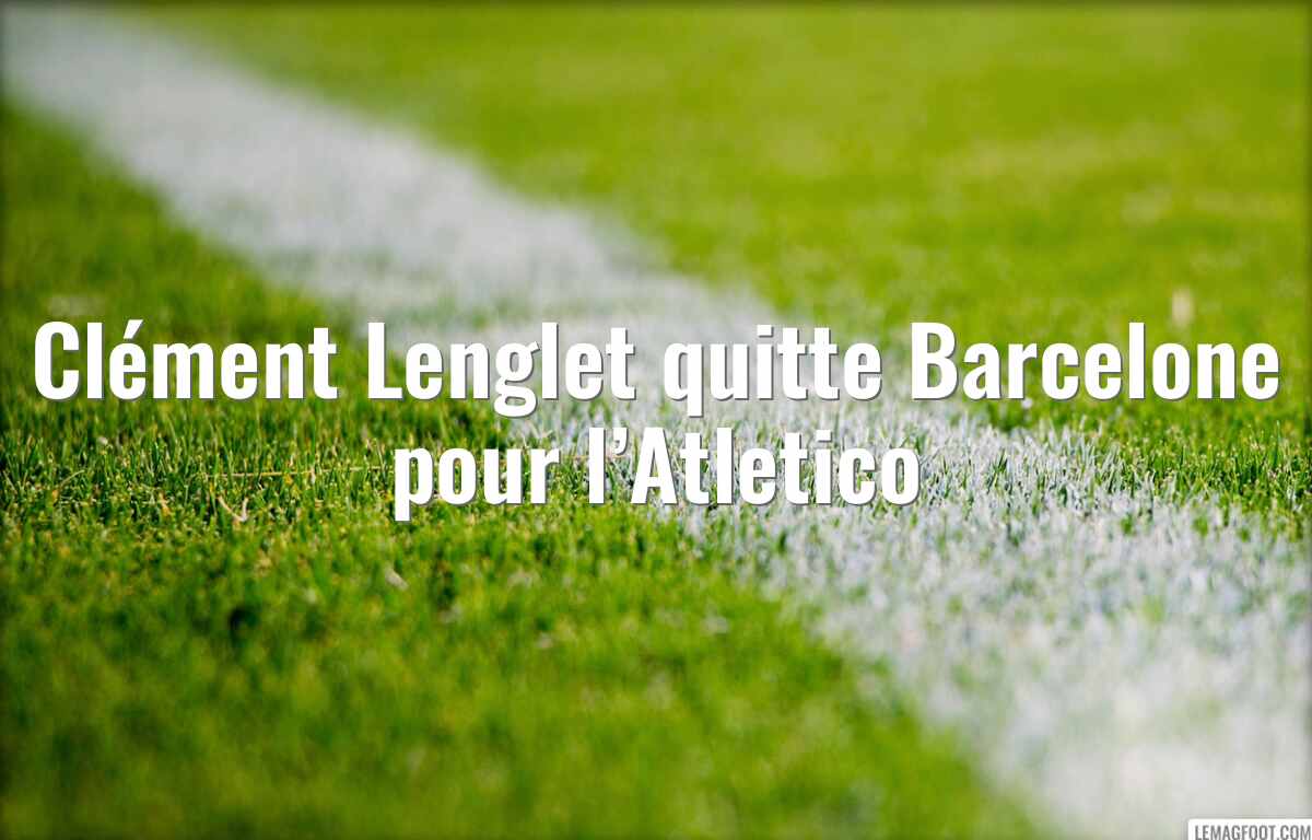 Clément Lenglet quitte Barcelone pour l’Atletico