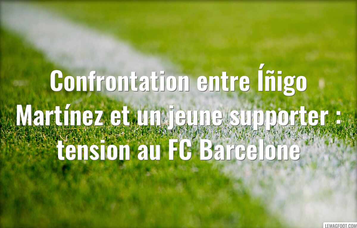 Confrontation entre Íñigo Martínez et un jeune supporter : tension au FC Barcelone