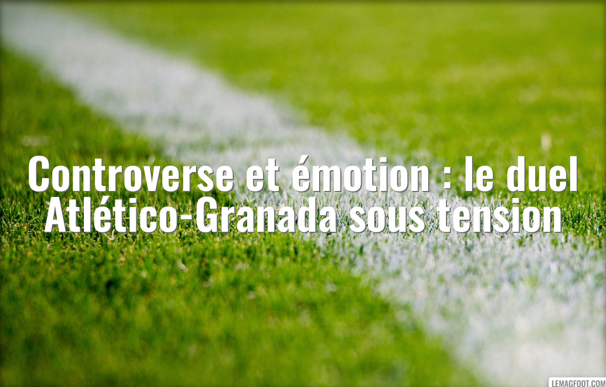 Controverse et émotion : le duel Atlético-Granada sous tension