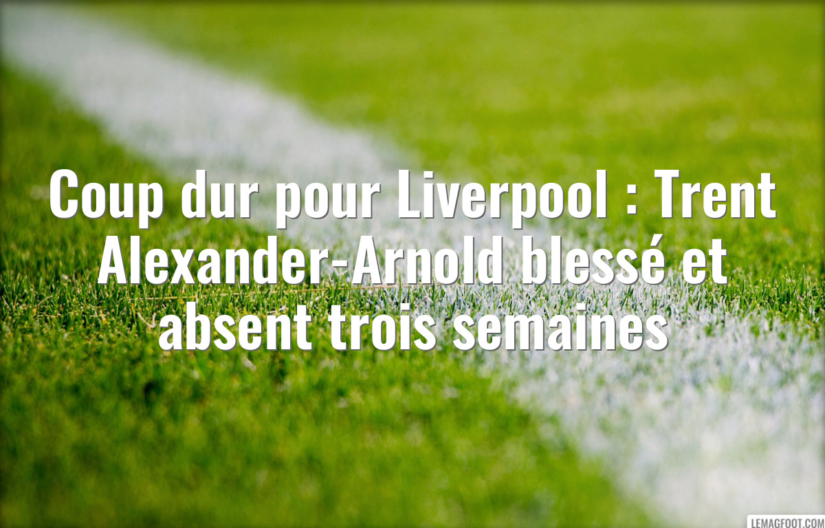 Coup dur pour Liverpool : Trent Alexander-Arnold blessé et absent trois semaines