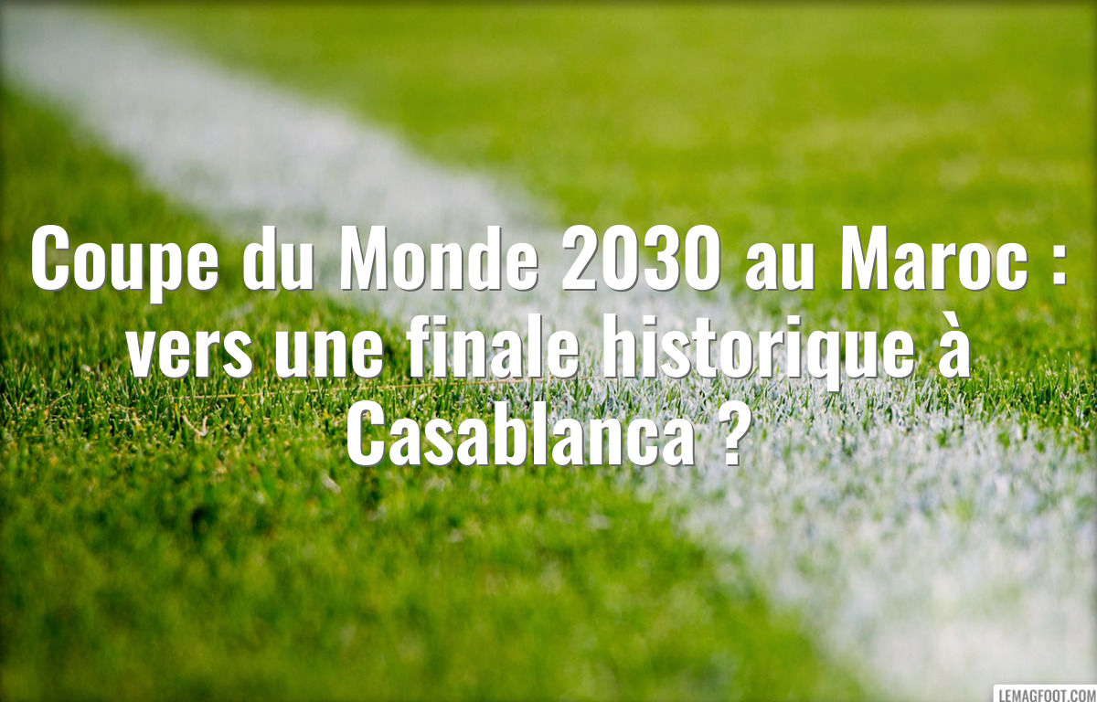 Coupe du Monde 2030 au Maroc : vers une finale historique à Casablanca ?