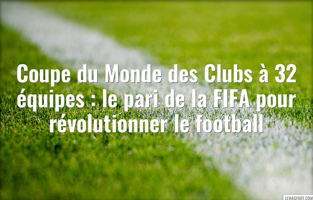 Coupe du Monde des Clubs à 32 équipes : le pari de la FIFA pour révolutionner le football