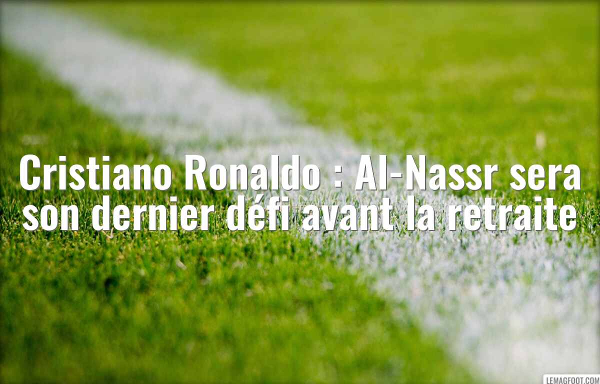 Cristiano Ronaldo : Al-Nassr sera son dernier défi avant la retraite
