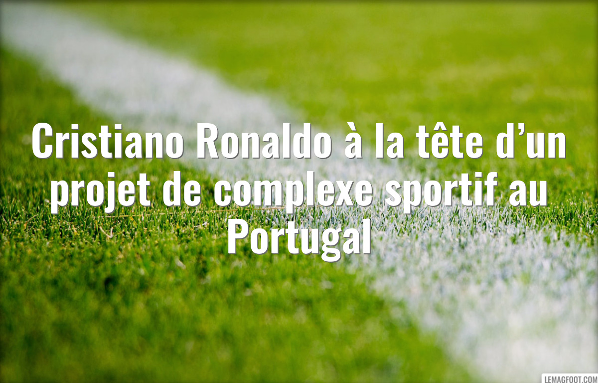 Cristiano Ronaldo à la tête d’un projet de complexe sportif au Portugal