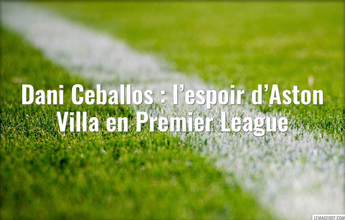 Dani Ceballos : l’espoir d’Aston Villa en Premier League