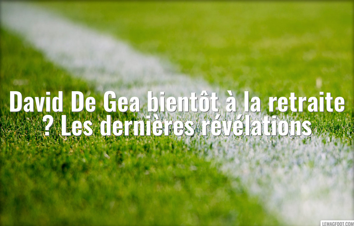 David De Gea bientôt à la retraite ? Les dernières révélations