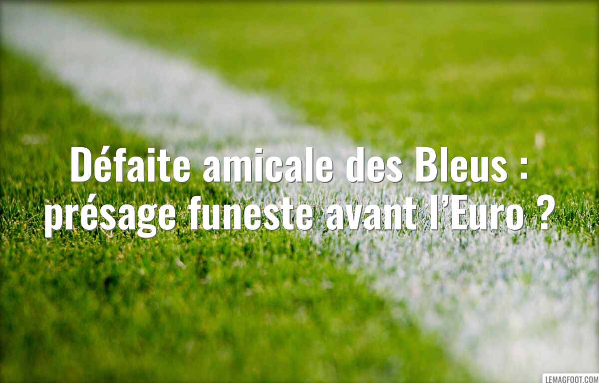Défaite amicale des Bleus : présage funeste avant l’Euro ?