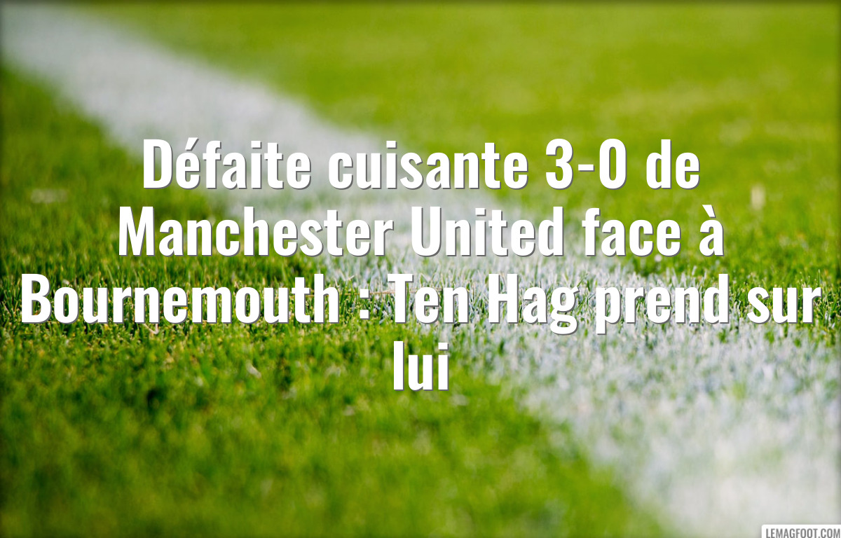 Défaite cuisante 3-0 de Manchester United face à Bournemouth : Ten Hag prend sur lui