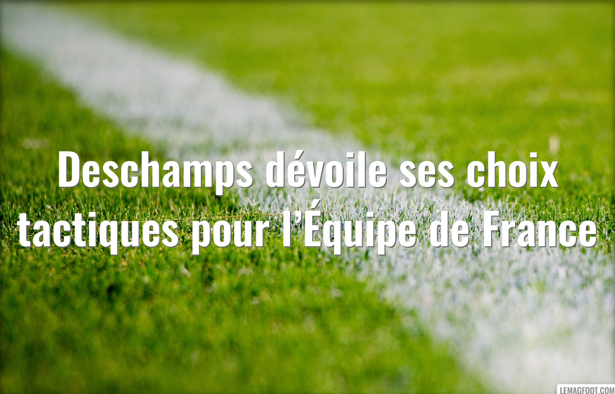 Deschamps dévoile ses choix tactiques pour l’Équipe de France