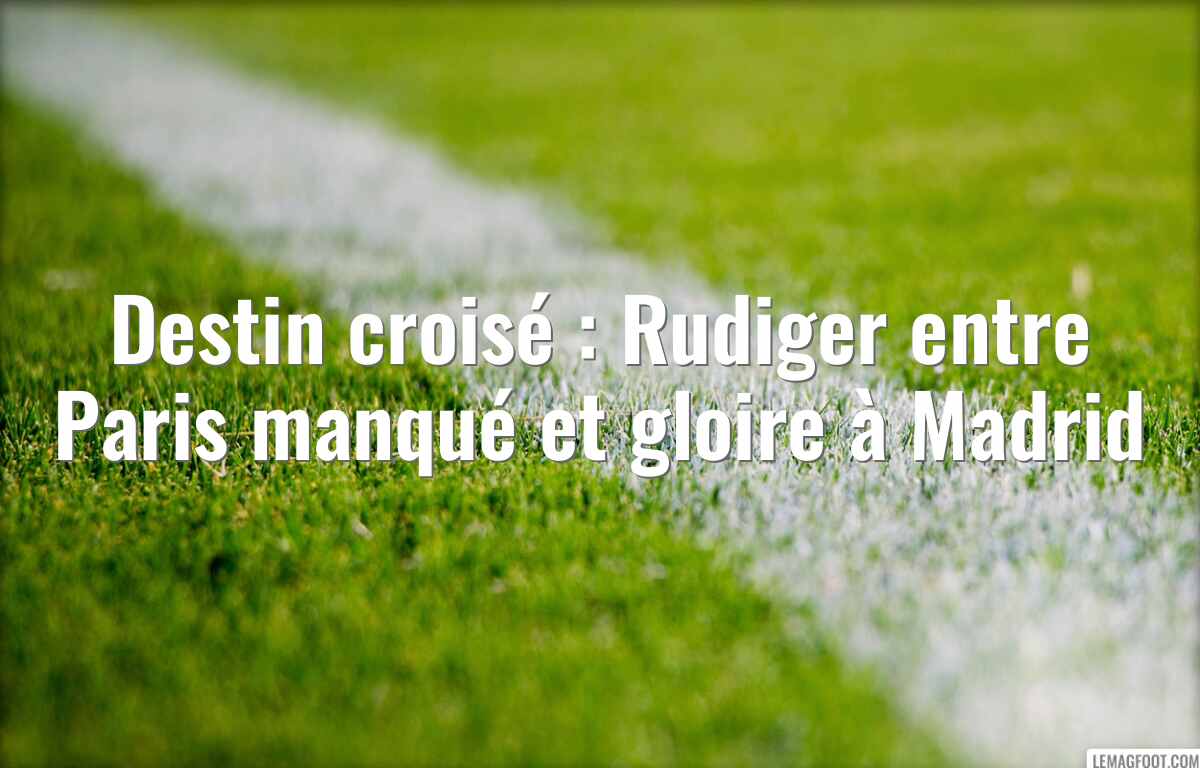 Destin croisé : Rudiger entre Paris manqué et gloire à Madrid
