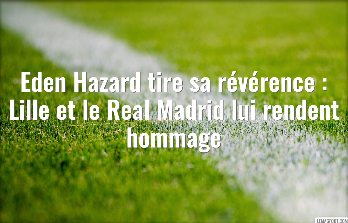 Eden Hazard tire sa révérence : Lille et le Real Madrid lui rendent hommage