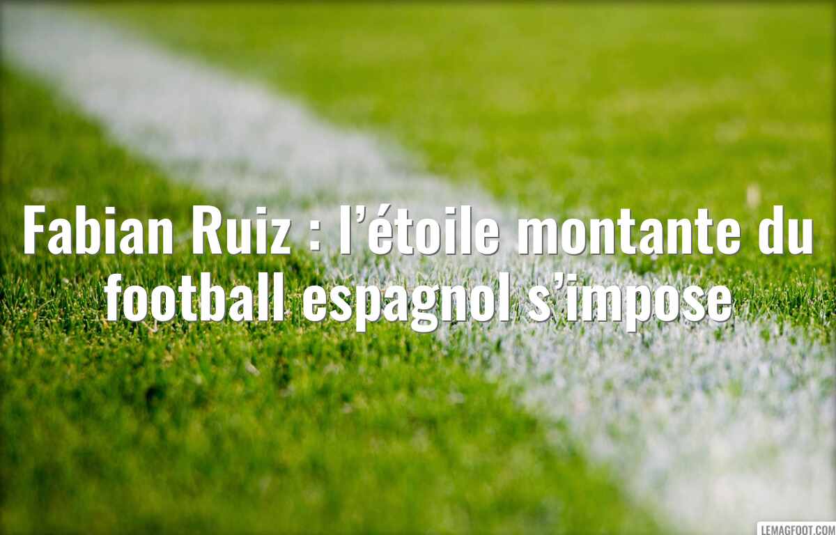 Fabian Ruiz : l’étoile montante du football espagnol s’impose