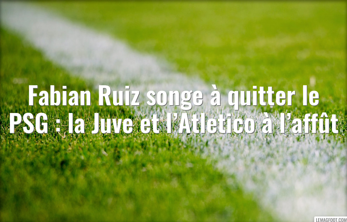 Fabian Ruiz songe à quitter le PSG : la Juve et l’Atletico à l’affût