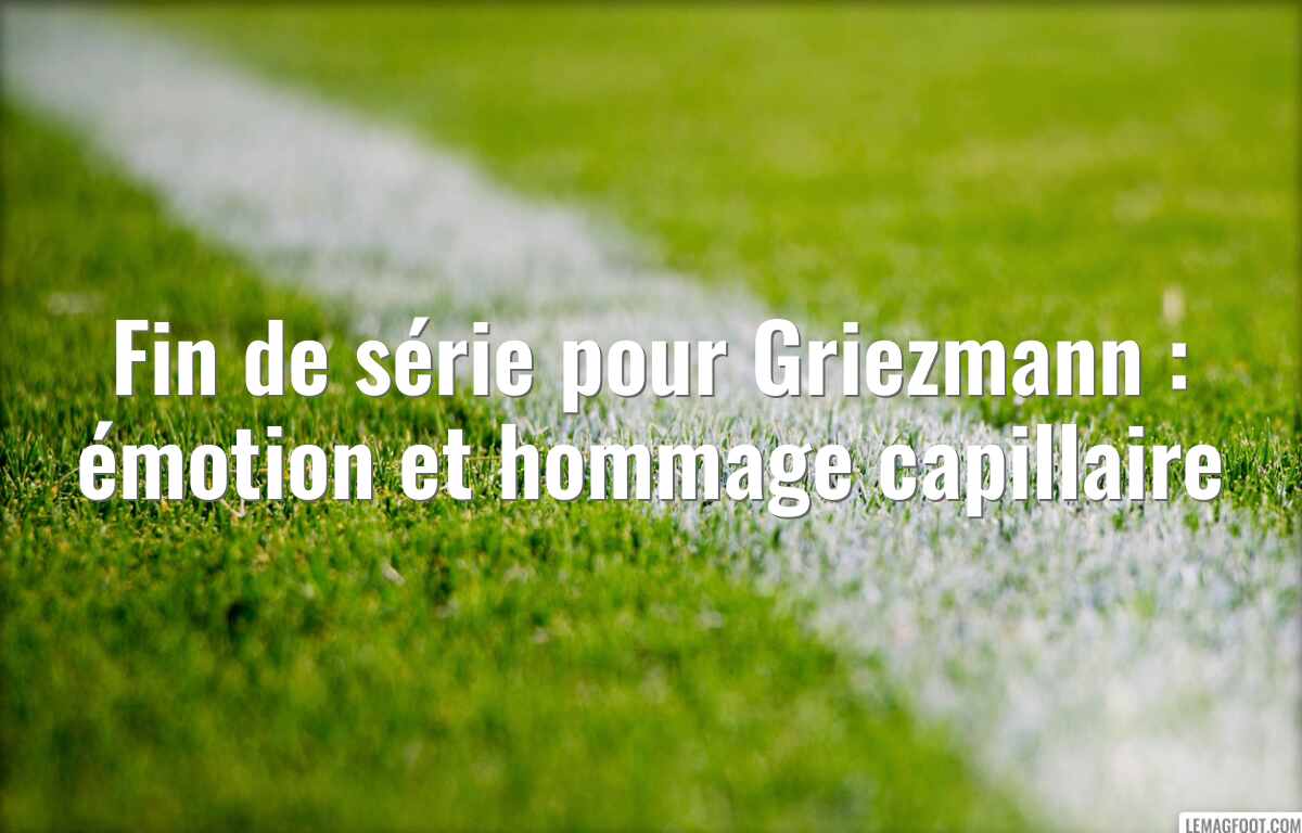 Fin de série pour Griezmann : émotion et hommage capillaire
