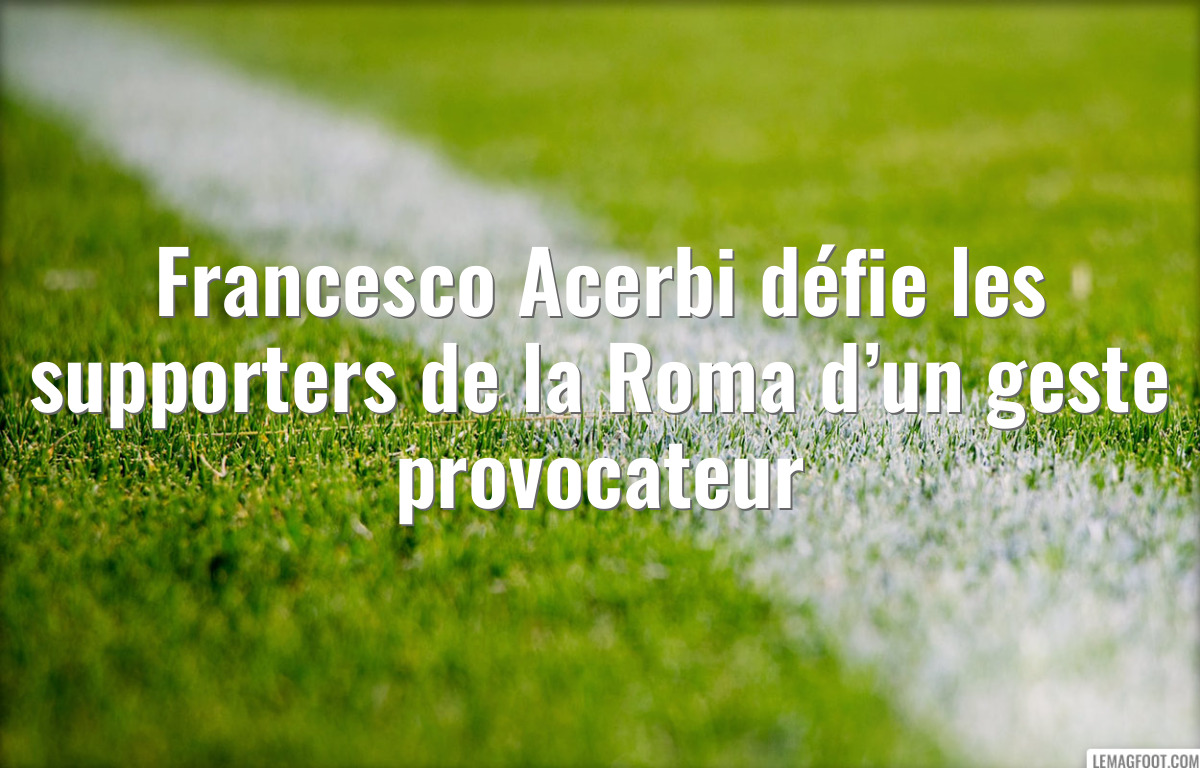 Francesco Acerbi défie les supporters de la Roma d’un geste provocateur