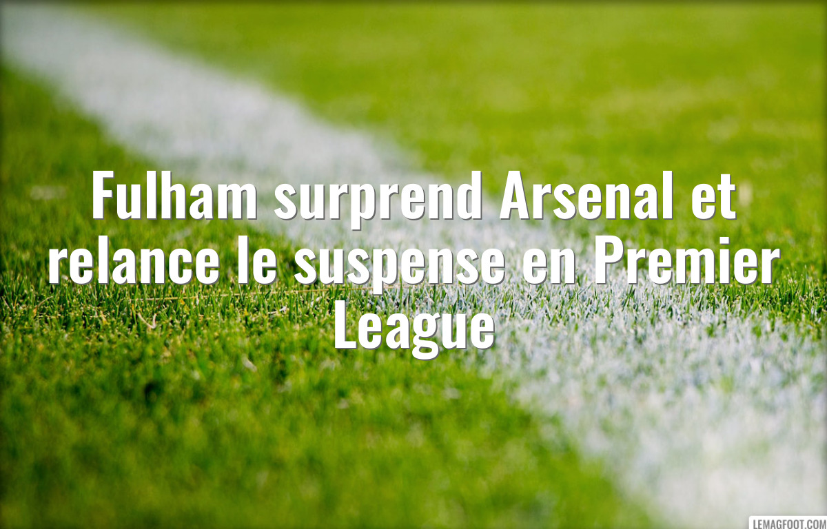 Fulham surprend Arsenal et relance le suspense en Premier League