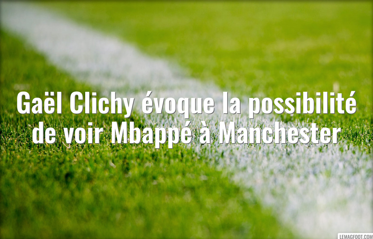 Gaël Clichy évoque la possibilité de voir Mbappé à Manchester