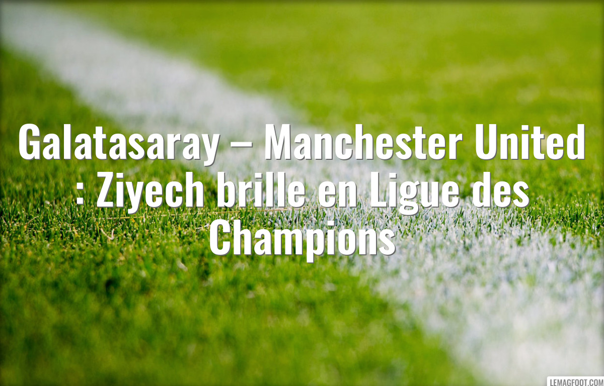 Galatasaray – Manchester United : Ziyech brille en Ligue des Champions