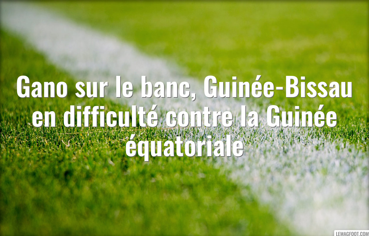 Gano sur le banc, Guinée-Bissau en difficulté contre la Guinée équatoriale