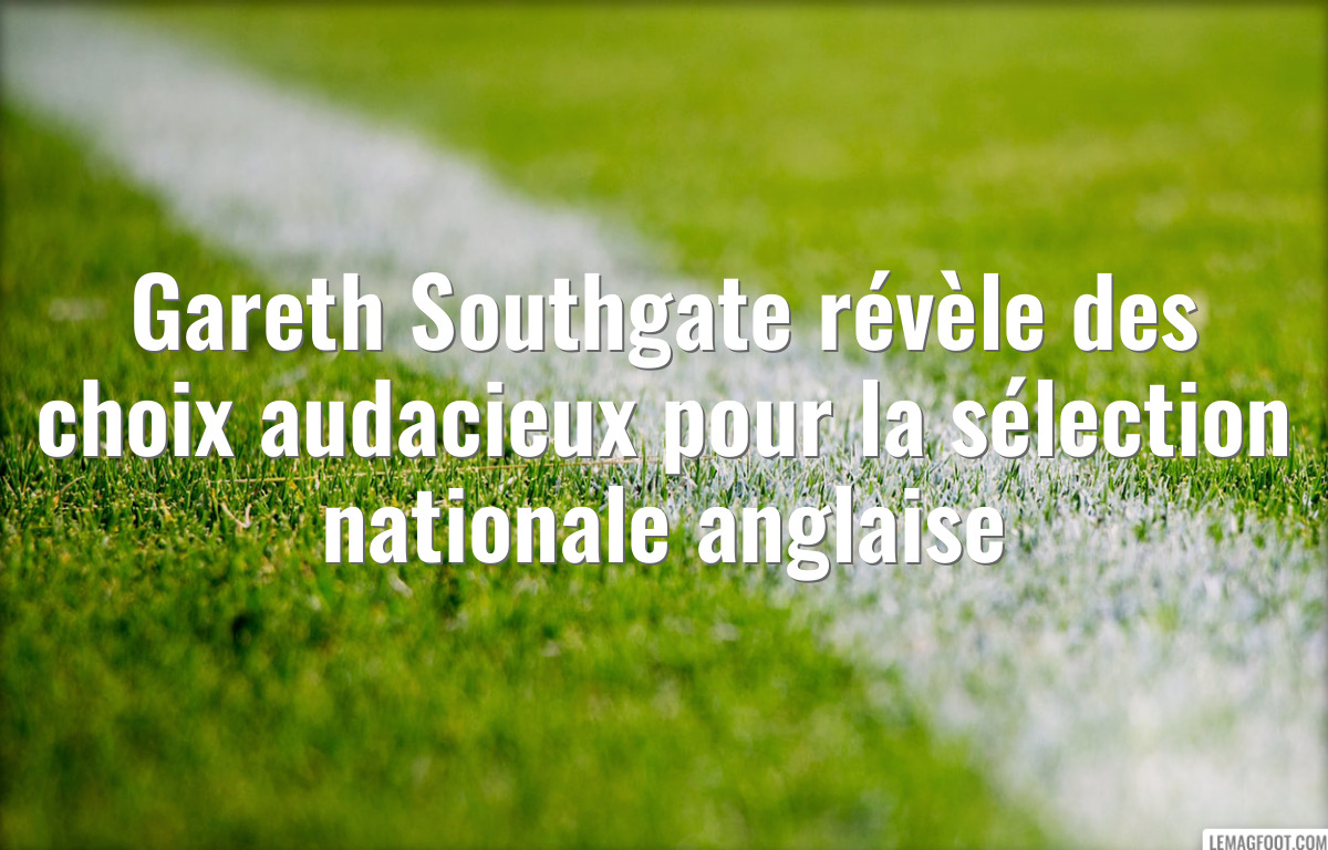 Gareth Southgate révèle des choix audacieux pour la sélection nationale anglaise