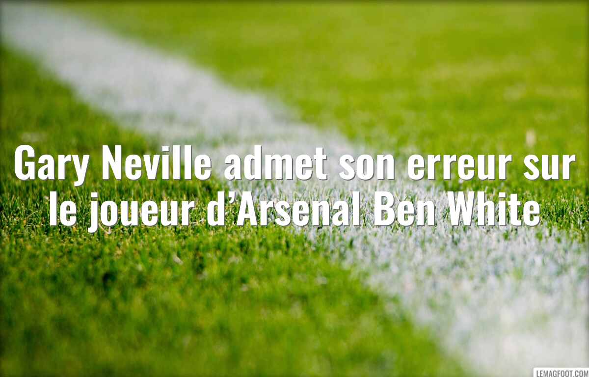 Gary Neville admet son erreur sur le joueur d’Arsenal Ben White