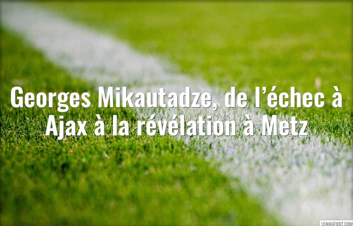 Georges Mikautadze, de l’échec à Ajax à la révélation à Metz