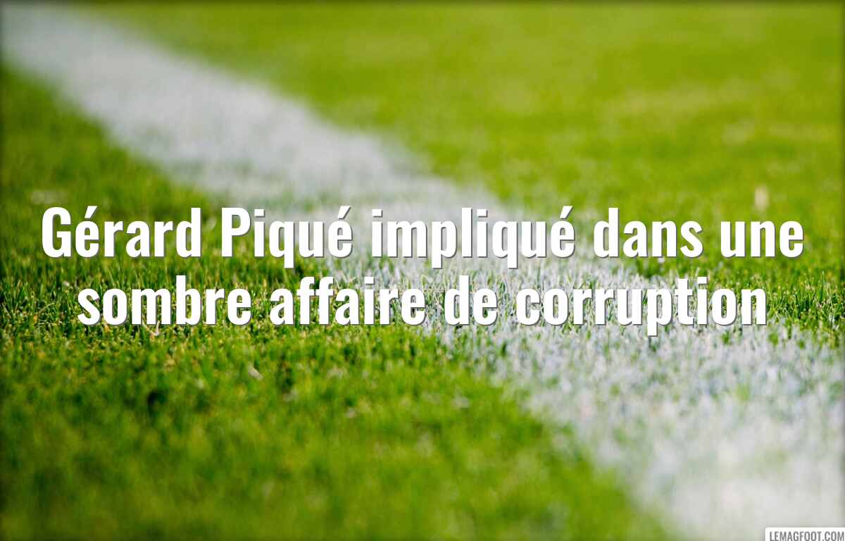 Gérard Piqué impliqué dans une sombre affaire de corruption